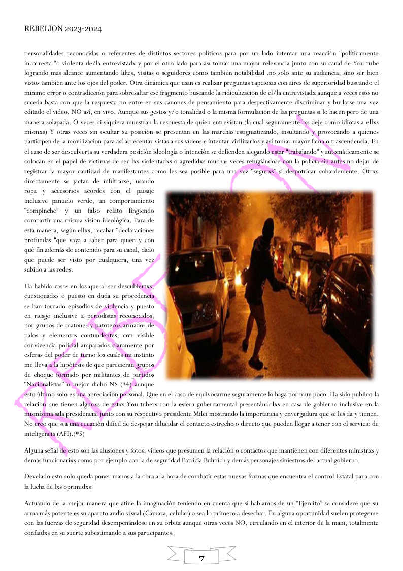 REBELION 2023-2024 personalidades reconacidas o referentes de distintos sectores politicos para por un lado intentar una reaceion “politicamente incorreeta “o violenta de/la entrevistadx y por el otro lado para asi tomar una mayor relevancia junto con su canal de You tube. x notabilidad o solo ante su audiencia, sino ser bien logrando mas alcance aumentando likes, visitas o scguidores como tam vistos también ante los ojos del poder. Otea dindmica que usan es realizar preguntas capeiosas con aires de superioridad buscando ¢l minima error o contradiccion para sobresaltar ese fragmento buscando la ridiculizacion de el/la entrevistadx aunque a veces esto no suceda basta con que la respuesta no entre en sus cinones de pensamiento para despectivamente discriminar y burlarse una vez editado el video, NO asi, en vivo. Aunque sus gestos y/o tonalidad o la misma formulacion de las preguntas s lo hacen pero de us mancra solapada. O veces ni siquicra mucstran la respuesta de quien entrevistan. (a cual seguramente lxs deje como idiotas a ellxs mismss) Y otras veces sin ocultar su posicion se presentan en las marchas estigmatizando, sultando ’y provocando a quienes participen de la movilizacion para asl acrecentar vistas a sus videos ¢ intentar virilizarlos y asi tomar mayor fama o trascendencia, En el caso de ser descubierta su verdadera posicién ideologia o intencion se defienden alegando estar “trabajando” y automiticamente se de ser Ixs violentadxs o agredidxs muchas veces refugi registrar la mayor cantidad de manifestantes como les sca posible para una Vez “segurss” s despotricar cobardemente. Otrxs directamente sc jactan de infiltrarse, wsando ropa y accesorios acordes con ol paissje inclusive pafuclo verde, un comportamicato un filso relato fingiendo compartir una misma vision ideologica. Para de esta maners, segin ellxs, recabar “declaraciones profundas “que vaya a saber para qui s de contenido para su canal, dado que puede ser visto por cuslquiera, una vez subido a las redes, dxs o pucsto en duda su procedencia sc han tornado cpisodios de violencia y puesto en riesgo inclusive a perfodistas reconacidos, por grupos de mator ’y patoteros armados de do por militantes de partidos “Nacionalistas” o mejor dicho NS (#4) aunque sto tltimo solo cs una apreciacion personal. Que en l caso de equivocarme seguras nte o haga por muy poco. Ha sido public la relacion que tienen algunxs de estxs You tbers con la esfera gubernamental presentindolxs en casa de gobierno inclusive en la mostrando a importancia y envergadura que se les da y tienen, No creo que sea tnaecuacion dificil de despejar dilucidar el contacto estrecho o directo que pucden llegar a tener con el scrvicio de inteligenia (AFI).(*5) demis funcionarixs coma por cjemplo con la de seguridad Patricia Bulrrich y demés personajes sinicstros del actual gobierno, Dexelado esto solo queda poner manos a la obra a I hora de combatir estas nuevas formas que encuentra el control Estatal para con, 1a lucha de lxs oprimidss, Actuando de la ndo cn cuenta que si habls n0s de un “Ejercito” se considere que su era que atine inacion te arma mis potente es su aparato audio visual (Cdmara, celular) o sea lo primero a desechar. En alguna oportunidad suelen protegerse. con las fuerzas de seguridad descmperindose en su drbita aunque otras veces NO, eireulando en el interior de la mani, totalmente confiadxs en su sucrte subestimando a sus participantes.